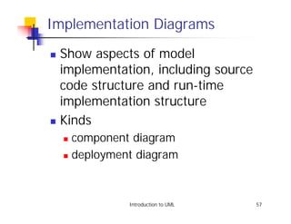Implementation Diagrams
! Show aspects of model
  implementation, including source
  code structure and run-time
  implementation structure
! Kinds

    ! component diagram
    ! deployment diagram




               Introduction to UML   57
 