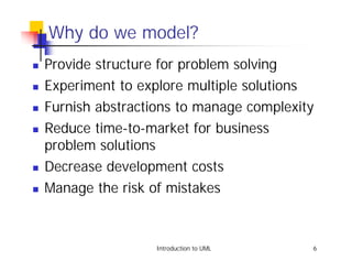 Why do we model?
!   Provide structure for problem solving
!   Experiment to explore multiple solutions
!   Furnish abstractions to manage complexity
!   Reduce time-to-market for business
    problem solutions
!   Decrease development costs
!   Manage the risk of mistakes



                     Introduction to UML    6
 