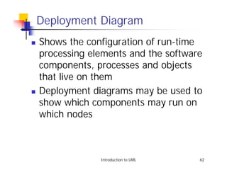 Deployment Diagram
!   Shows the configuration of run-time
    processing elements and the software
    components, processes and objects
    that live on them
!   Deployment diagrams may be used to
    show which components may run on
    which nodes



                 Introduction to UML   62
 