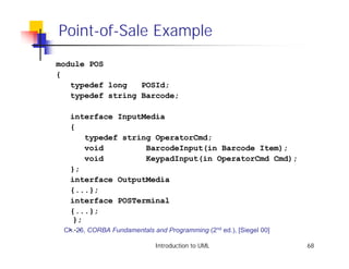 Point-of-Sale Example
module POS
{
   typedef long   POSId;
   typedef string Barcode;

  interface InputMedia
  {
        typedef string OperatorCmd;
        void            BarcodeInput(in Barcode Item);
        void            KeypadInput(in OperatorCmd Cmd);
  };
  interface OutputMedia
  {...};
  interface POSTerminal
  {...};
   };
  ...
 Ch. 26, CORBA Fundamentals and Programming (2nd ed.), [Siegel 00]

                          Introduction to UML                        68
 