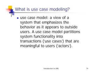 What is use case modeling?
!   use case model: a view of a
    system that emphasizes the
    behavior as it appears to outside
    users. A use case model partitions
    system functionality into
    transactions (‘use cases’) that are
    meaningful to users (‘actors’).




                 Introduction to UML      74
 