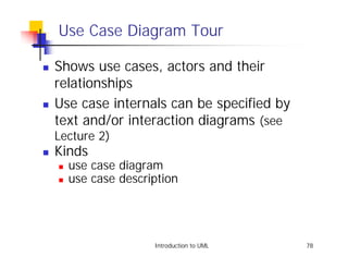 Use Case Diagram Tour

!   Shows use cases, actors and their
    relationships
!   Use case internals can be specified by
    text and/or interaction diagrams (see
    Lecture 2)
!   Kinds
    !   use case diagram
    !   use case description




                       Introduction to UML   78
 