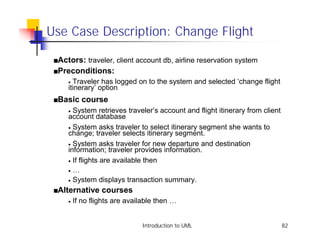 Use Case Description: Change Flight

 sActors:    traveler, client account db, airline reservation system
 sPreconditions:
    • Traveler has logged on to the system and selected ‘change flight
    itinerary’ option
 sBasic   course
    • System retrieves traveler’s account and flight itinerary from client
    account database
    • System asks traveler to select itinerary segment she wants to
    change; traveler selects itinerary segment.
    • System asks traveler for new departure and destination
    information; traveler provides information.
    • If flights are available then

    • …
    • System displays transaction summary.

 sAlternative    courses
    •   If no flights are available then …


                              Introduction to UML                            82
 