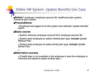Online HR System: Update Benefits Use Case

sActors    : employee, employee account db, healthcare plan system,
insurance plan system
sPreconditions:
    •Employee has logged on to the system and selected ‘update benefits’
    option
sBasic    course
    •   System retrieves employee account from employee account db
    •System asks employee to select medical plan type; include Update
    Medical Plan.
    • System asks employee to select dental plan type; include Update
    Dental Plan.
    • …

sAlternative    courses
    • If health plan is not available in the employee’s area the employee is
    informed and asked to select another plan...




                               Introduction to UML                         87
 