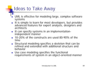 Ideas to Take Away
!   UML is effective for modeling large, complex software
    systems
!   It is simple to learn for most developers, but provides
    advanced features for expert analysts, designers and
    architects
!   It can specify systems in an implementation-
    independent manner
!   10-20% of the constructs are used 80-90% of the
    time
!   Structural modeling specifies a skeleton that can be
    refined and extended with additional structure and
    behavior
!   Use case modeling specifies the functional
    requirements of system in an object-oriented manner


                          Introduction to UML                 89
 