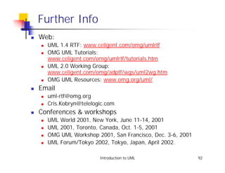 Further Info
!   Web:
    !   UML 1.4 RTF: www.celigent.com/omg/umlrtf
    !   OMG UML Tutorials:
        www.celigent.com/omg/umlrtf/tutorials.htm
    !   UML 2.0 Working Group:
        www.celigent.com/omg/adptf/wgs/uml2wg.htm
    !   OMG UML Resources: www.omg.org/uml/
!   Email
    !   uml-rtf@omg.org
    !   Cris.Kobryn@telelogic.com
!   Conferences & workshops
    !   UML World 2001, New York, June 11-14, 2001
    !   UML 2001, Toronto, Canada, Oct. 1-5, 2001
    !   OMG UML Workshop 2001, San Francisco, Dec. 3-6, 2001
    !   UML Forum/Tokyo 2002, Tokyo, Japan, April 2002.

                           Introduction to UML                 92
 