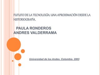 FUTUTODE LA TECNOLOGÍA: UNA APROXIMACIÓNDESDE LA
HISTORIOGRAFÍA.
PAULA RONDEROS
ANDRES VALDERRAMA
Universidad de los Andes. Colombia. 2003
 