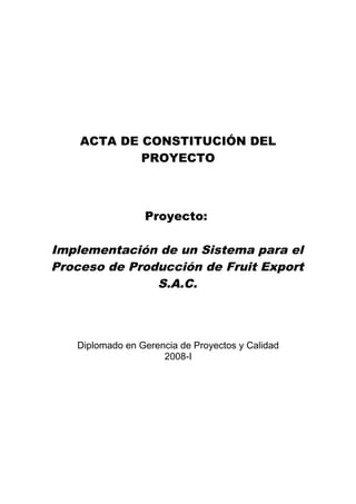 ACTA DE CONSTITUCIÓN DEL
PROYECTO
Proyecto:
Implementación de un Sistema para el
Proceso de Producción de Fruit Export
S.A.C.
Diplomado en Gerencia de Proyectos y Calidad
2008-I
 
