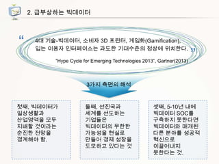2. 급부상하는 빅데이터

“

4대 기술-빅데이터, 소비자 3D 프린터, 게임화(Gamification),
입는 이용자 인터페이스는 과도한 기대수준의 정상에 위치한다.
“Hype Cycle for Emerging Technologies 2013”, Gartner(2013)

”

3가지 측면의 해석

첫째, 빅데이터가
일상생활과
산업영역을 모두
지배할 것이라는
순진한 전망을
경계해야 함.

둘째, 선진국과
세계를 선도하는
기업들은
빅데이터의 무한한
가능성을 현실로
만들어 경제 성장을
도모하고 있다는 것

셋째, 5-10년 내에
빅데이터 SOC를
구축하지 못한다면
빅데이터와 매개된
다른 분야를 성공적
혁신으로
이끌어내지
못한다는 것.

 