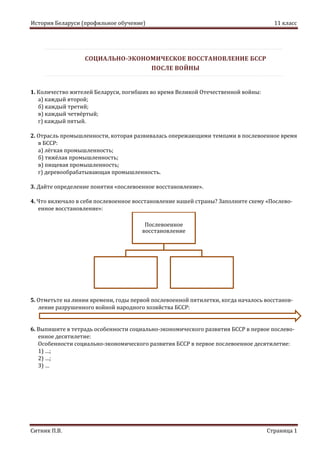 История Беларуси (профильное обучение) 11 класс
Ситник П.В. Страница 1
СОЦИАЛЬНО-ЭКОНОМИЧЕСКОЕ ВОССТАНОВЛЕНИЕ БССР
ПОСЛЕ ВОЙНЫ
1. Количество жителей Беларуси, погибших во время Великой Отечественной войны:
а) каждый второй;
б) каждый третий;
в) каждый четвёртый;
г) каждый пятый.
2. Отрасль промышленности, которая развивалась опережающими темпами в послевоенное время
в БССР:
а) лёгкая промышленность;
б) тяжёлая промышленность;
в) пищевая промышленность;
г) деревообрабатывающая промышленность.
3. Дайте определение понятия «послевоенное восстановление».
4. Что включало в себя послевоенное восстановление нашей страны? Заполните схему «Послево-
енное восстановление»:
5. Отметьте на линии времени, годы первой послевоенной пятилетки, когда началось восстанов-
ление разрушенного войной народного хозяйства БССР:
6. Выпишите в тетрадь особенности социально-экономического развития БССР в первое послево-
енное десятилетие:
Особенности социально-экономического развития БССР в первое послевоенное десятилетие:
1) …;
2) …;
3) …
Послевоенное
восстановление