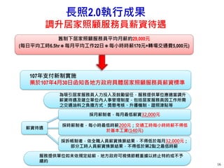 長照2.0執行成果
調升居家照顧服務員薪資待遇
16
為吸引居家服務員人力投入及鼓勵留任，服務提供單位應適當調升
薪資待遇及建立單位內人事管理制度，包括居家服務員因工作所需
之交通油料之負擔方式、獎懲考核、升遷機制、證照津貼等
服務提供單位如未依規定給薪，地方政府可視情節輕重據以終止特約或不予
續約
薪資待遇
採月薪制者，每月最低薪資32,000元
採拆帳制者，依全職人員薪資換算結果，不得低於每月32,000元；
部分工時人員薪資換算結果，不得低於第2點之最低時薪
採時薪制者，每小時最低時薪200元；交通工時每小時時薪不得低
於基本工資(140元)
107年支付新制實施
業於107年4月30日函知各地方政府具體居家照顧服務員薪資標準
舊制下居家照顧服務員平均月薪約29,000元
(每日平均工時6.5hr＊每月平均工作22日＊每小時時薪170元+轉場交通費5,000元)
 