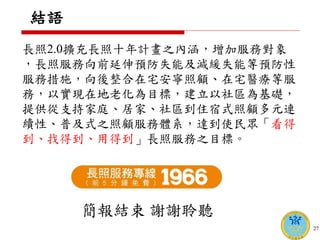 結語
長照2.0擴充長照十年計畫之內涵，增加服務對象
，長照服務向前延伸預防失能及減緩失能等預防性
服務措施，向後整合在宅安寧照顧、在宅醫療等服
務，以實現在地老化為目標，建立以社區為基礎，
提供從支持家庭、居家、社區到住宿式照顧多元連
續性、普及式之照顧服務體系，達到使民眾「看得
到、找得到、用得到」長照服務之目標。
27
簡報結束 謝謝聆聽
 