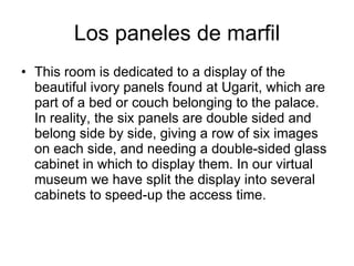 Los paneles de marfil
• This room is dedicated to a display of the
  beautiful ivory panels found at Ugarit, which are
  part of a bed or couch belonging to the palace.
  In reality, the six panels are double sided and
  belong side by side, giving a row of six images
  on each side, and needing a double-sided glass
  cabinet in which to display them. In our virtual
  museum we have split the display into several
  cabinets to speed-up the access time.
 