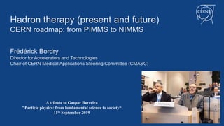 Hadron therapy (present and future)
CERN roadmap: from PIMMS to NIMMS
Frédérick Bordry
Director for Accelerators and Technologies
Chair of CERN Medical Applications Steering Committee (CMASC)
A tribute to Gaspar Barreira
"Particle physics: from fundamental science to society“
11th September 2019
 