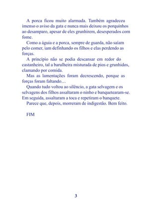 A porca ficou muito alarmada. Também agradeceu
imenso o aviso da gata e nunca mais deixou os porquinhos
ao desamparo, apesar de eles grunhirem, desesperados com
fome.
   Como a águia e a porca, sempre de guarda, não saíam
pelo comer, iam definhando os filhos e elas perdendo as
forças.
   A princípio não se podia descansar em redor do
castanheiro, tal a barulheira misturada de pios e grunhidos,
clamando por comida.
   Mas as lamentações foram decrescendo, porque as
forças foram faltando…
   Quando tudo voltou ao silêncio, a gata selvagem e os
selvagens dos filhos assaltaram o ninho e banquetearam-se.
Em seguida, assaltaram a toca e repetiram o banquete.
   Parece que, depois, morreram de indigestão. Bem feito.

  FIM




                             3
 