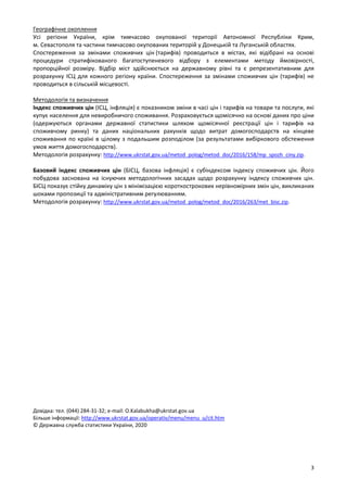 3 
Географічне охоплення  
Усі  регіони  України,  крім  тимчасово  окупованої  території  Автономної  Республіки  Крим, 
м. Севастополя та частини тимчасово окупованих територій у Донецькій та Луганській областях. 
Спостереження  за  змінами  споживчих  цін (тарифів)  проводиться  в  містах,  які  відібрані  на  основі 
процедури  стратифікованого  багатоступеневого  відбору  з  елементами  методу  ймовірності, 
пропорційної  розміру.  Відбір  міст  здійснюється  на  державному  рівні  та  є  репрезентативним  для 
розрахунку ІСЦ для кожного регіону країни. Спостереження за змінами споживчих цін (тарифів) не 
проводиться в сільській місцевості. 
 
Методологія та визначення 
Індекс споживчих цін (ІСЦ, інфляція) є показником зміни в часі цін і тарифів на товари та послуги, які 
купує населення для невиробничого споживання. Розраховується щомісячно на основі даних про ціни 
(одержуються  органами  державної  статистики  шляхом  щомісячної  реєстрації  цін  і  тарифів  на 
споживчому  ринку)  та  даних  національних  рахунків  щодо  витрат  домогосподарств  на  кінцеве 
споживання по країні в цілому з подальшим розподілом (за результатами вибіркового обстеження 
умов життя домогосподарств).  
Методологія розрахунку: http://www.ukrstat.gov.ua/metod_polog/metod_doc/2016/158/mp_spozh_ciny.zip. 
 
Базовий  індекс  споживчих  цін  (БІСЦ,  базова  інфляція)  є  субіндексом  індексу  споживчих  цін.  Його 
побудова  заснована  на  існуючих  методологічних  засадах  щодо  розрахунку  індексу  споживчих  цін. 
БІСЦ показує стійку динаміку цін з мінімізацією короткострокових нерівномірних змін цін, викликаних 
шоками пропозиції та адміністративним регулюванням. 
Методологія розрахунку: http://www.ukrstat.gov.ua/metod_polog/metod_doc/2016/263/met_bisc.zip.  
 
 
 
 
 
 
 
 
 
 
 
 
 
 
 
 
 
 
 
 
 
 
 
 
 
 
 
 
 
 
 
 
 
 
 
 
 
 
 
 
 
 
 
 
 
 
 
 
 
 
Довідка: тел. (044) 284‐31‐32; e‐mail: O.Kalabukha@ukrstat.gov.ua 
Більше інформації: http://www.ukrstat.gov.ua/operativ/menu/menu_u/cit.htm 
© Державна служба статистики України, 2020 
 