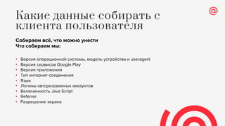 Собираем всё, что можно унести
Что собираем мы:
• Версия операционной системы, модель устройства и useragent
• Версия сервисов Google Play
• Версия приложения
• Тип интернет-соединения
• Язык
• Логины авторизованных аккаунтов
• Включенность Java Script
• Referrer
• Разрешение экрана
Какие данные собирать с
клиента пользователя
 