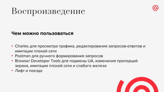 Чем можно пользоваться
• Charles для просмотра трафика, редактирования запросов-ответов и
имитации плохой сети
• Postman для ручного формирования запросов
• Browser Developer Tools для подмены UA, изменения пропорций
экрана, имитации плохой сети и слабого железа
• Лифт и поезда
Воспроизведение
 