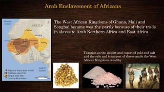 The West African Kingdoms of Ghana, Mali and
Songhai became wealthy partly because of their trade
in slaves to Arab Northern Africa and East Africa.
Taxation on the import and export of gold and salt
and the sale and transport of slaves made the West
African Kingdoms wealthy
Arab Enslavement of Africans
 