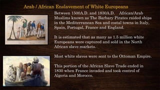 Arab / African Enslavement of White Europeans
Between 1500A.D. and 1830A.D. African/Arab
Muslims known as The Barbary Pirates raided ships
in the Mediterranean Sea and costal towns in Italy,
Spain, Portugal, France and England.
It is estimated that as many as 1.5 million white
Europeans were captured and sold in the North
African slave markets.
Most white slaves were sent to the Ottoman Empire.
This portion of the African Slave Trade ended in
1830 when France invaded and took control of
Algeria and Morocco.
 