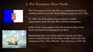 3. The European Slave Trade
The Portuguese were the first to establish permanent
trading facilities on the West African coast in 1471 AD.
In 1494, the Portuguese had exclusive trade
agreements with several West African kingdoms.
Gold, ivory and pepper were the products they were
most interested in trading for at first.
Europeans had very little need for slaves and they
were a minimal part of the slave trade until after the
conquest of the “New World” - the Americas 1535 AD.
 