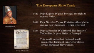 1442 Pope Eugene IV gave Portugal the right to
explore Africa.
1452 Pope Nicholas V gave Christians the right to
enslave non-Christians – (Dum Diversas)
1494 Pope Alexander IV authored The Treaty of
Tordesillas. It gave Africa to Portugal.
This would mean that Portugal would
become the dominant exporter of slaves
for the European Slave Trade.
Pope Nicholas V
The European Slave Trade
Treaty of Tordesillis
 