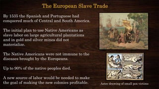 By 1535 the Spanish and Portuguese had
conquered much of Central and South America.
The initial plan to use Native Americans as
slave labor on large agricultural plantations
and in gold and silver mines did not
materialize.
The Native Americans were not immune to the
diseases brought by the Europeans.
Up to 90% of the native peoples died.
A new source of labor would be needed to make
the goal of making the new colonies profitable.
The European Slave Trade
Aztec drawing of small pox victims
 
