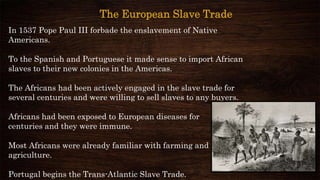 In 1537 Pope Paul III forbade the enslavement of Native
Americans.
To the Spanish and Portuguese it made sense to import African
slaves to their new colonies in the Americas.
The Africans had been actively engaged in the slave trade for
several centuries and were willing to sell slaves to any buyers.
Africans had been exposed to European diseases for
centuries and they were immune.
Most Africans were already familiar with farming and
agriculture.
Portugal begins the Trans-Atlantic Slave Trade.
The European Slave Trade
 