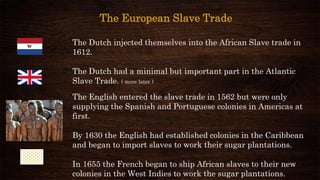 The Dutch injected themselves into the African Slave trade in
1612.
The Dutch had a minimal but important part in the Atlantic
Slave Trade. ( more later )
The English entered the slave trade in 1562 but were only
supplying the Spanish and Portuguese colonies in Americas at
first.
By 1630 the English had established colonies in the Caribbean
and began to import slaves to work their sugar plantations.
In 1655 the French began to ship African slaves to their new
colonies in the West Indies to work the sugar plantations.
The European Slave Trade
 