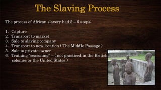The Slaving Process
The process of African slavery had 5 – 6 steps:
1. Capture
2. Transport to market
3. Sale to slaving company
4. Transport to new location ( The Middle Passage )
5. Sale to private owner
6. Training “seasoning” – ( not practiced in the British
colonies or the United States )
 