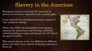 Slavery in the Americas
European countries colonized the Americas in
pursuit of territorial expansion and economic gain.
Large agricultural plantations became a source of
vast wealth for Europe.
There were different nationalities and cultures
running the plantations and farming conditions
varied according to crops and climate but all shared
the goal of wealth.
This caused slavery to be very different in different
places, but there were aspects of slavery common to
them all.
 