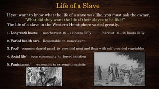 Life of a Slave
If you want to know what the life of a slave was like, you must ask the owner,
“What did they want the life of their slaves to be like?”
The life of a slave in the Western Hemisphere varied greatly.
1. Long work hours: non-harvest 10 – 12 hours daily harvest 16 – 20 hours daily
2. Varied health care: Reasonable to nonexistent
3. Food: common shared gruel to provided meat and flour with self-provided vegetables
4. Social life: open community to forced isolation
5. Punishment: reasonable to extreme to sadistic
 