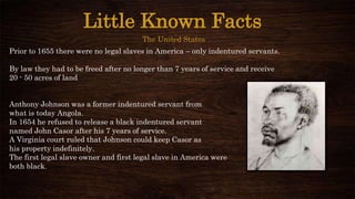 Little Known Facts
The United States
Prior to 1655 there were no legal slaves in America – only indentured servants.
By law they had to be freed after no longer than 7 years of service and receive
20 - 50 acres of land
Anthony Johnson was a former indentured servant from
what is today Angola.
In 1654 he refused to release a black indentured servant
named John Casor after his 7 years of service.
A Virginia court ruled that Johnson could keep Casor as
his property indefinitely.
The first legal slave owner and first legal slave in America were
both black.
 