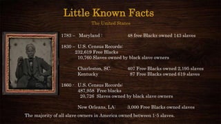 Little Known Facts
The United States
1783 – Maryland : 48 free Blacks owned 143 slaves
1830 – U.S. Census Records:
232,619 Free Blacks
10,760 Slaves owned by black slave owners
Charleston, SC. 407 Free Blacks owned 2,195 slaves
Kentucky 87 Free Blacks owned 619 slaves
1860 - U.S. Census Records:
487,958 Free blacks
20,726 Slaves owned by black slave owners
New Orleans, LA: 3,000 Free Blacks owned slaves
The majority of all slave owners in America owned between 1-5 slaves.
 