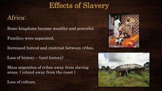 Effects of Slavery
Africa:
Some kingdoms became wealthy and powerful.
Families were separated.
Increased hatred and mistrust between tribes.
Loss of history – (oral history)
Mass migration of tribes away from slaving
areas. ( inland away from the coast )
Loss of culture.
 