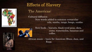 Effects of Slavery
The Americas:
Cultural diffusion
New words added to common vernacular
cola, samba, tango, bongo, voodoo
New foods – biscuits, black-eyed peas, okra,
yams, watermelon, bananas and
coffee.
African music – basis for American Blues, Jazz, and
Rapp.
 