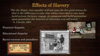 Effects of Slavery
“For the Negro, true equality will not come for five generations for
that is the difference in time that whites have had to own land,
build private fortunes, engage in commerce and build generation
upon generation the treasure of education and self-worth.”
- A. Lincoln 1864
Financial disparity
Educational disparity
Racial tensions and prejudices
 