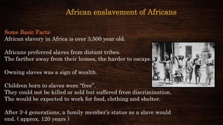 Some Basic Facts:
African slavery in Africa is over 3,500 year old.
Africans preferred slaves from distant tribes.
The farther away from their homes, the harder to escape.
Owning slaves was a sign of wealth.
Children born to slaves were “free”.
They could not be killed or sold but suffered from discrimination.
The would be expected to work for food, clothing and shelter.
After 3-4 generations, a family member’s status as a slave would
end. ( approx. 120 years )
African enslavement of Africans
 