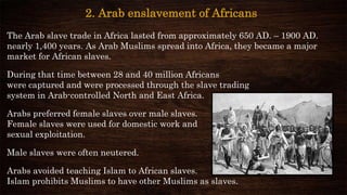 2. Arab enslavement of Africans
The Arab slave trade in Africa lasted from approximately 650 AD. – 1900 AD.
nearly 1,400 years. As Arab Muslims spread into Africa, they became a major
market for African slaves.
During that time between 28 and 40 million Africans
were captured and were processed through the slave trading
system in Arab-controlled North and East Africa.
Arabs preferred female slaves over male slaves.
Female slaves were used for domestic work and
sexual exploitation.
Male slaves were often neutered.
Arabs avoided teaching Islam to African slaves.
Islam prohibits Muslims to have other Muslims as slaves.
 