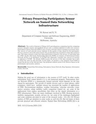 International Journal of Wireless & Mobile Networks (IJWMN) Vol. 12, No. 1, February 2020
Privacy Preserving Participatory Sensor
Network on Named Data Networking
Infrastructure
M. Kaosar and X. Yi
Department of Computer Science and Software Engineering, RMIT
University,
Melbourne, Australia
Abstract. The world of Internet of Things (IoT) and ubiquitous computing lead the computing
systems integrate sensors and handheld devices into a common platform to offer new services.
Participatory Sensor Network (PSN) is one of such a network which is formed in an ad-hoc basis.
The success of such network always depends on the quality of data shared by the participants.
Privacy concern is one of the main reasons why an individual may not prefer to share their sensitive
data. Not many research works have been performed to preserve the privacy of individual data
in a PSN. On the other hand, Named Data Network (NDN), an instance of Information-Centric
Network (ICN), is an alternative of TCP/IP that inherently considers the concern of security
as opposed to TCP/IP. By default, NDN ensures the privacy of the data consumer but it fails
to ensure the same for data provider. In this paper, we propose a ring signature based NDN to
ensure the privacy of the data provider. Our proposed solution seems to be effective based on the
performance and security analysis.
Keywords: Named Data Networking, Participatory Sensor Network, Ring Signature, Information-
Centric Network
1 Introduction
Making the good use of information is the essence of ICT itself. In other words,
information itself cannot benefit if it is not harnessed properly. Participatory Sen-
sor Network (PSN) is a dynamically formed network which depends on the data
shared by participants. The growth of mobile devices such as smart phones, tablet
computers, which have multiple sensors has increased the number of applications
of PSN. Environmental database, weather forecasting, vehicular networks, coop-
erative societies, urban mobility, traffic congestion control etc. are some of the
applications from endless possibilities that relies on the shared information in a
PSN infrastructure. There are many challenges involved in PSN. Routing protocol,
mobility management, security, privacy etc. are some of the challenges highlighted
and some solutions provided in some of the research works - [1], [2], [3]. Privacy
matters of PSN got attention in some works as well [4], [5]. But not many of them
provide practical and efficient solution. Named Data Networking (NDN) [6] is an
DOI: 10.5121/ijwmn.2020.12101 1
 
