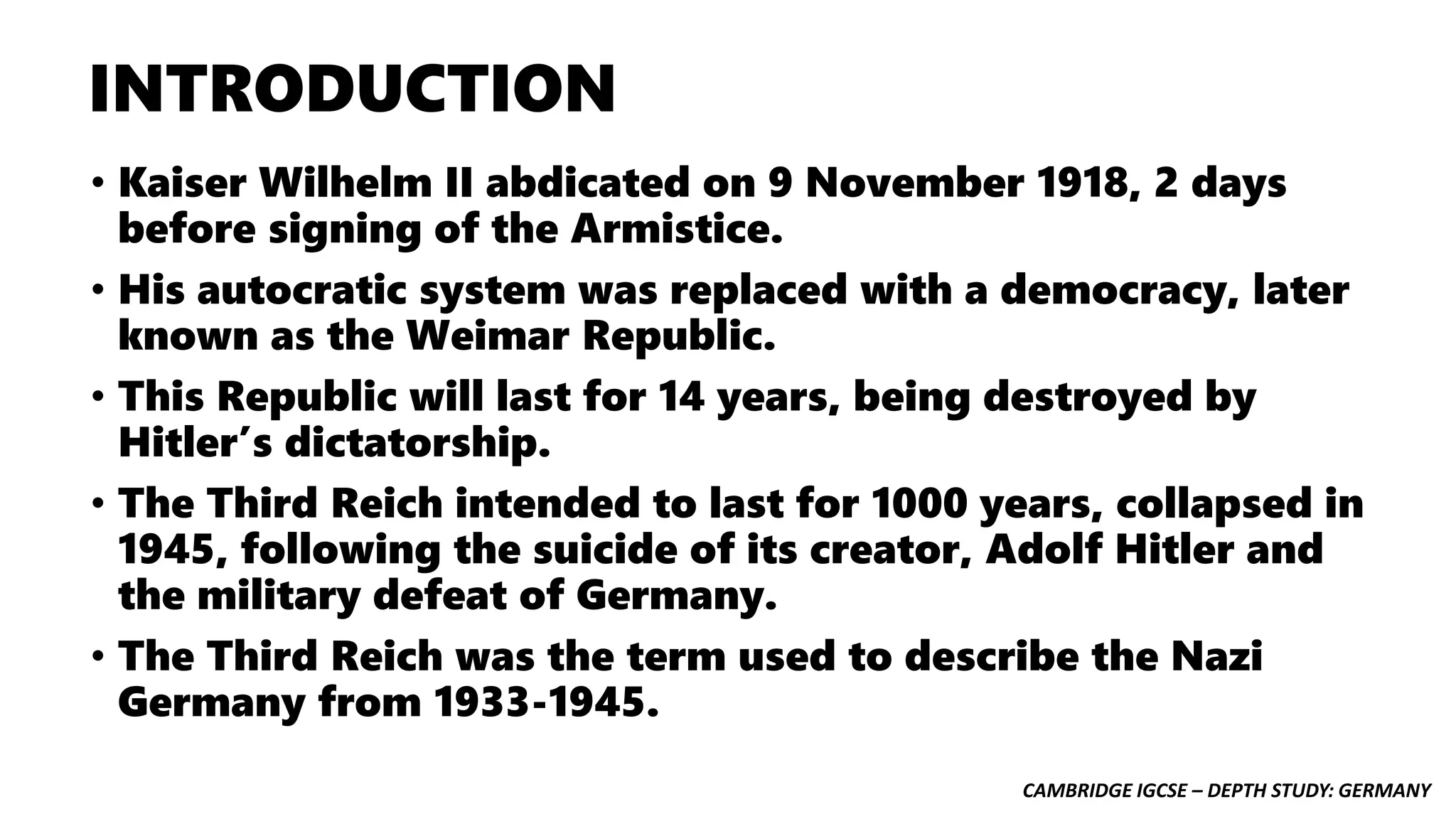 CAMBRIDGE IGCSE – DEPTH STUDY: GERMANY
INTRODUCTION
• Kaiser Wilhelm II abdicated on 9 November 1918, 2 days
before signing of the Armistice.
• His autocratic system was replaced with a democracy, later
known as the Weimar Republic.
• This Republic will last for 14 years, being destroyed by
Hitler’s dictatorship.
• The Third Reich intended to last for 1000 years, collapsed in
1945, following the suicide of its creator, Adolf Hitler and
the military defeat of Germany.
• The Third Reich was the term used to describe the Nazi
Germany from 1933-1945.