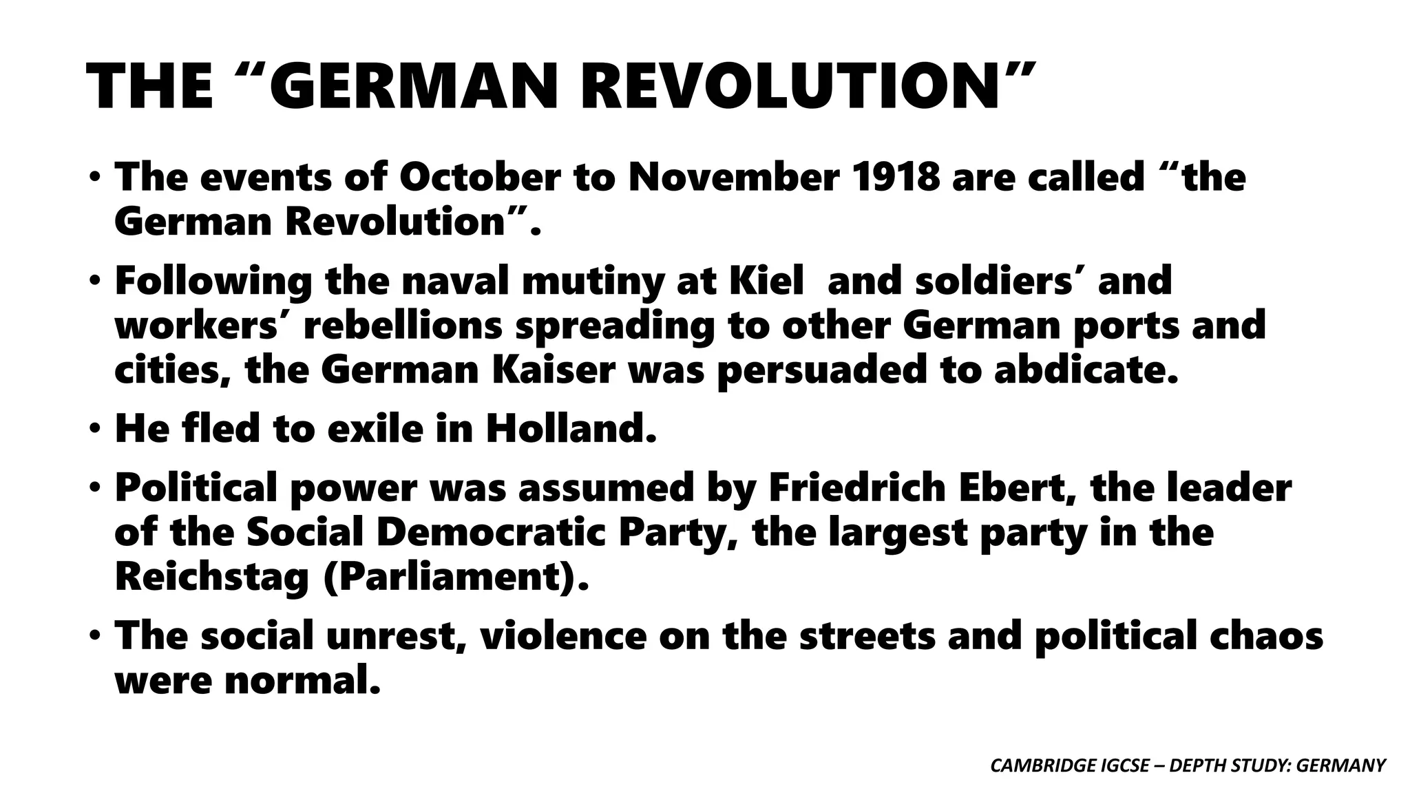 CAMBRIDGE IGCSE – DEPTH STUDY: GERMANY
THE “GERMAN REVOLUTION”
• The events of October to November 1918 are called “the
German Revolution”.
• Following the naval mutiny at Kiel and soldiers’ and
workers’ rebellions spreading to other German ports and
cities, the German Kaiser was persuaded to abdicate.
• He fled to exile in Holland.
• Political power was assumed by Friedrich Ebert, the leader
of the Social Democratic Party, the largest party in the
Reichstag (Parliament).
• The social unrest, violence on the streets and political chaos
were normal.