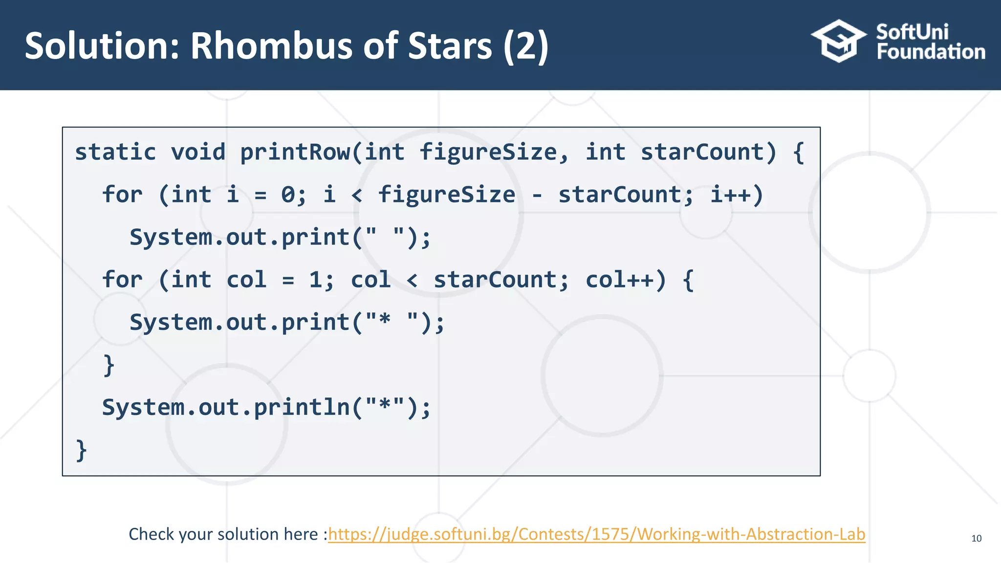 Solution: Rhombus of Stars (2) 10 static void printRow(int figureSize, int starCount) { for (int i = 0; i < figureSize - starCount; i++) System.out.print(" "); for (int col = 1; col < starCount; col++) { System.out.print("* "); } System.out.println("*"); } Check your solution here :https://judge.softuni.bg/Contests/1575/Working-with-Abstraction-Lab 