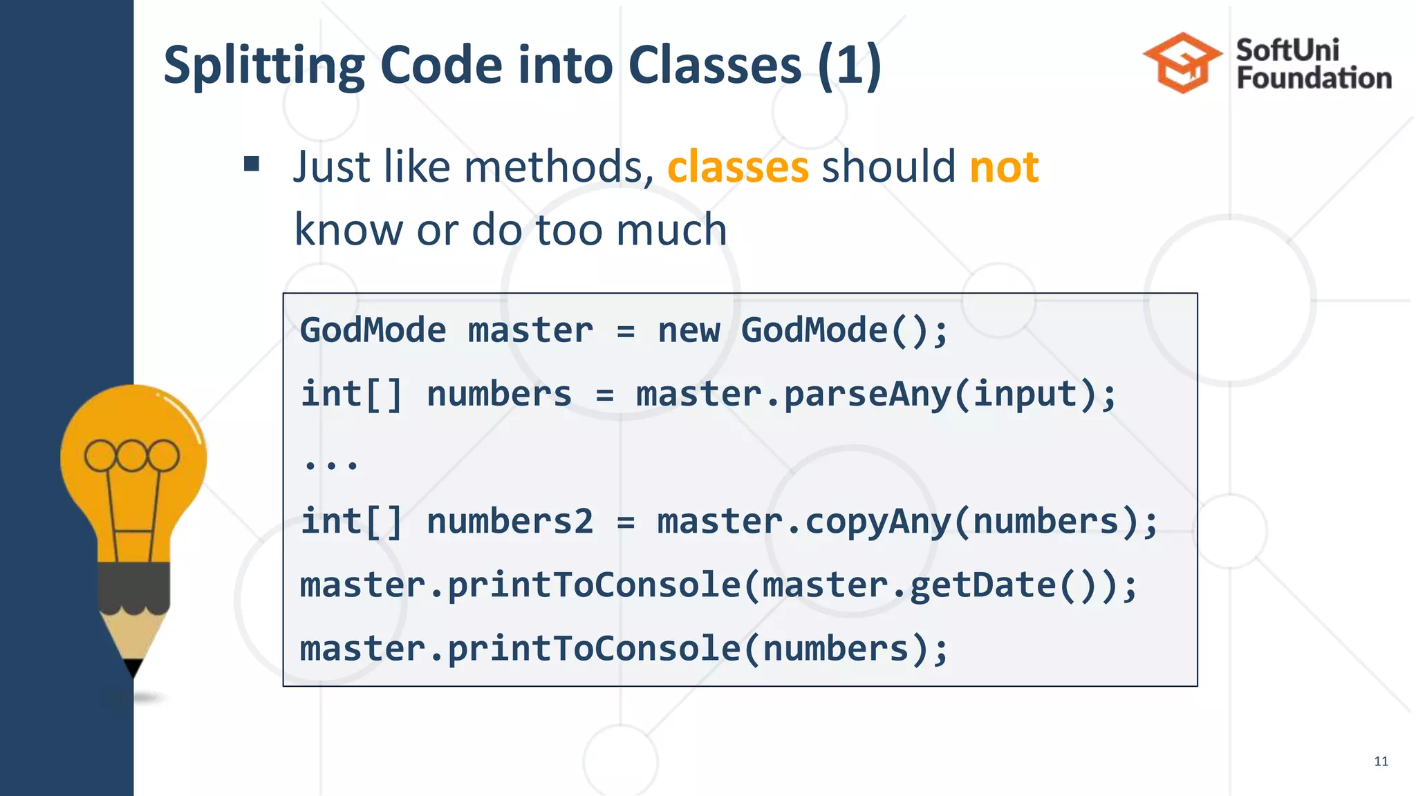 Splitting Code into Classes (1)  Just like methods, classes should not know or do too much 11 GodMode master = new GodMode(); int[] numbers = master.parseAny(input); ... int[] numbers2 = master.copyAny(numbers); master.printToConsole(master.getDate()); master.printToConsole(numbers); 