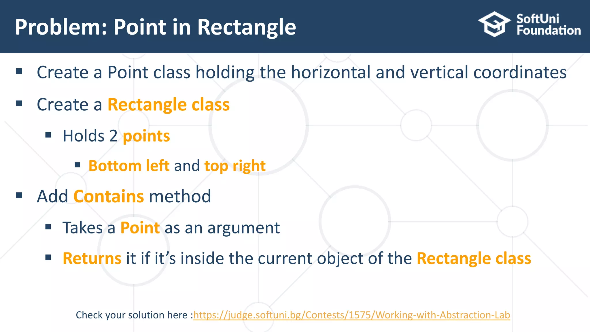  Create a Point class holding the horizontal and vertical coordinates  Create a Rectangle class  Holds 2 points  Bottom left and top right  Add Contains method  Takes a Point as an argument  Returns it if it’s inside the current object of the Rectangle class Problem: Point in Rectangle 14 Check your solution here :https://judge.softuni.bg/Contests/1575/Working-with-Abstraction-Lab 