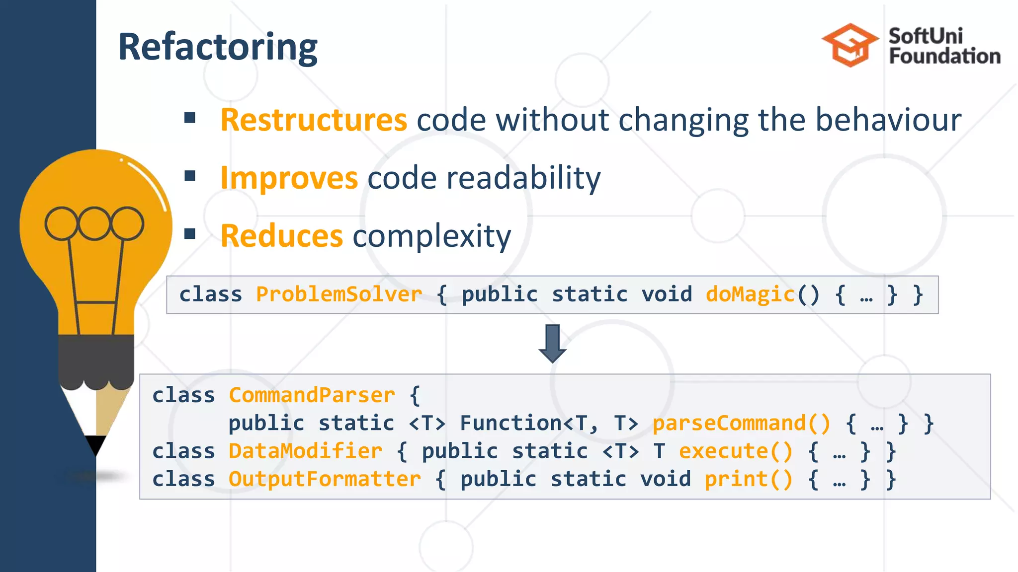  Restructures code without changing the behaviour  Improves code readability  Reduces complexity Refactoring 18 class ProblemSolver { public static void doMagic() { … } } class CommandParser { public static <T> Function<T, T> parseCommand() { … } } class DataModifier { public static <T> T execute() { … } } class OutputFormatter { public static void print() { … } } 