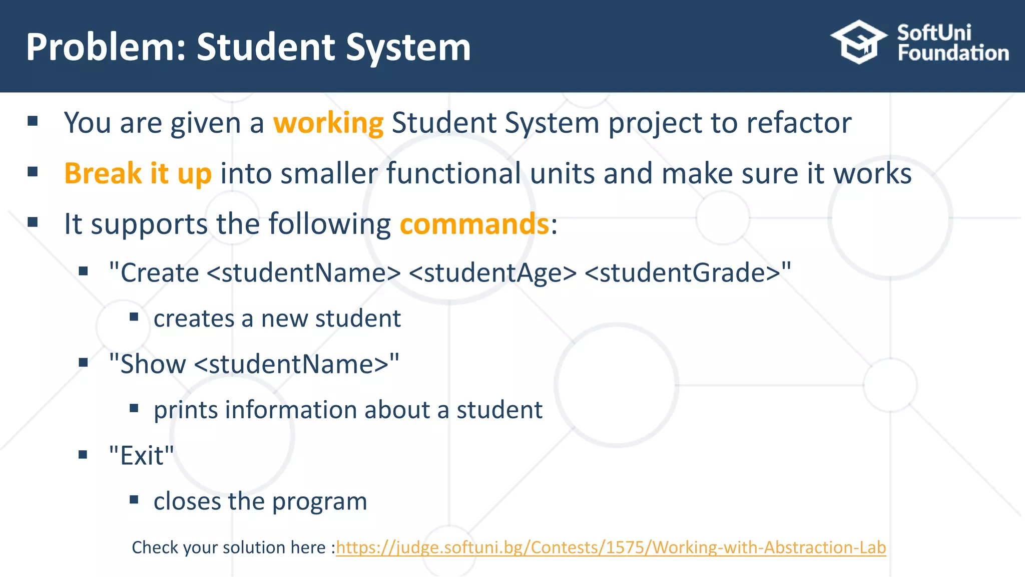  You are given a working Student System project to refactor  Break it up into smaller functional units and make sure it works  It supports the following commands:  "Create <studentName> <studentAge> <studentGrade>"  creates a new student  "Show <studentName>"  prints information about a student  "Exit"  closes the program Problem: Student System 20 Check your solution here :https://judge.softuni.bg/Contests/1575/Working-with-Abstraction-Lab 