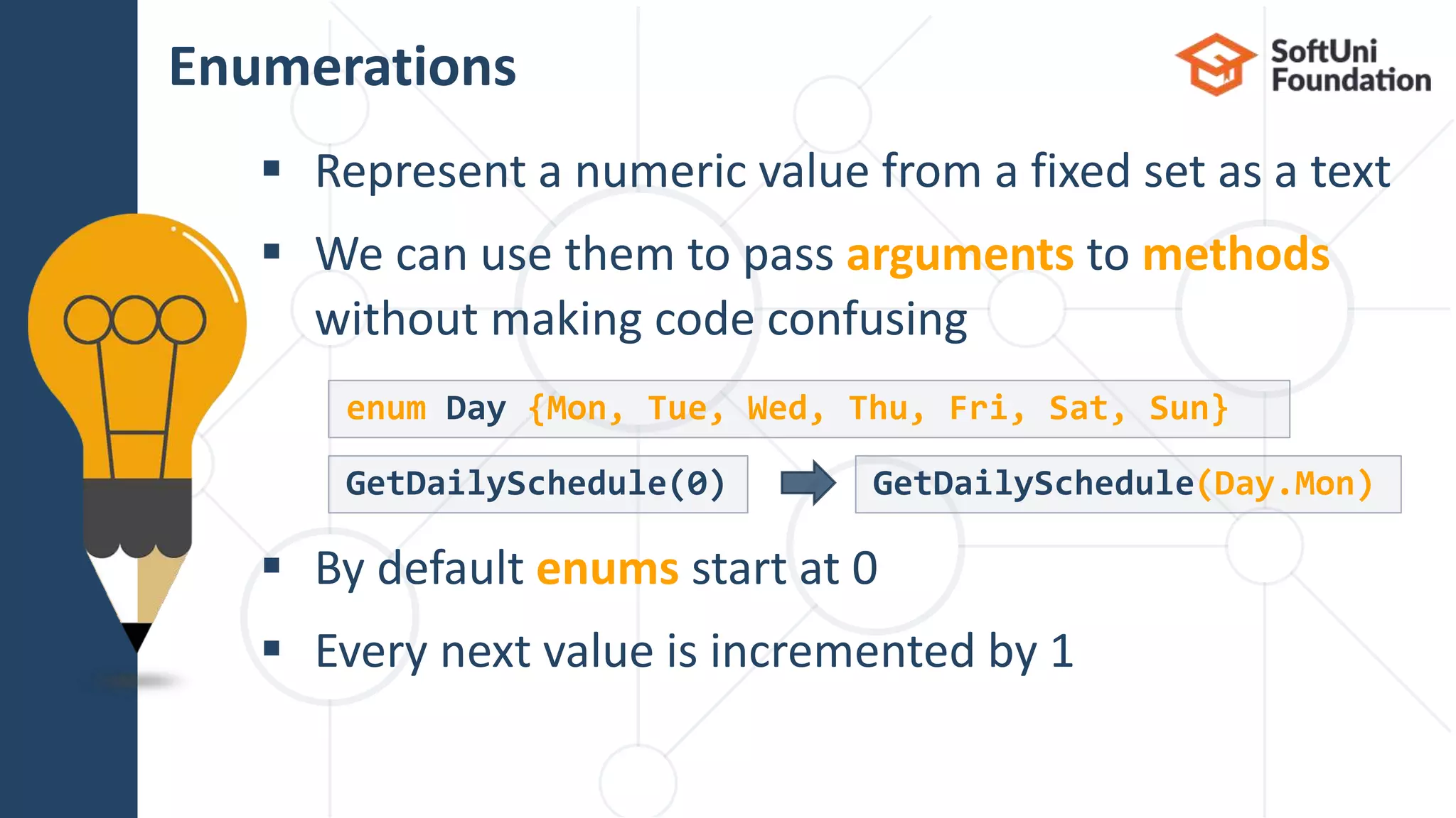  Represent a numeric value from a fixed set as a text  We can use them to pass arguments to methods without making code confusing  By default enums start at 0  Every next value is incremented by 1 Enumerations 22 GetDailySchedule(0) GetDailySchedule(Day.Mon) enum Day {Mon, Tue, Wed, Thu, Fri, Sat, Sun} 