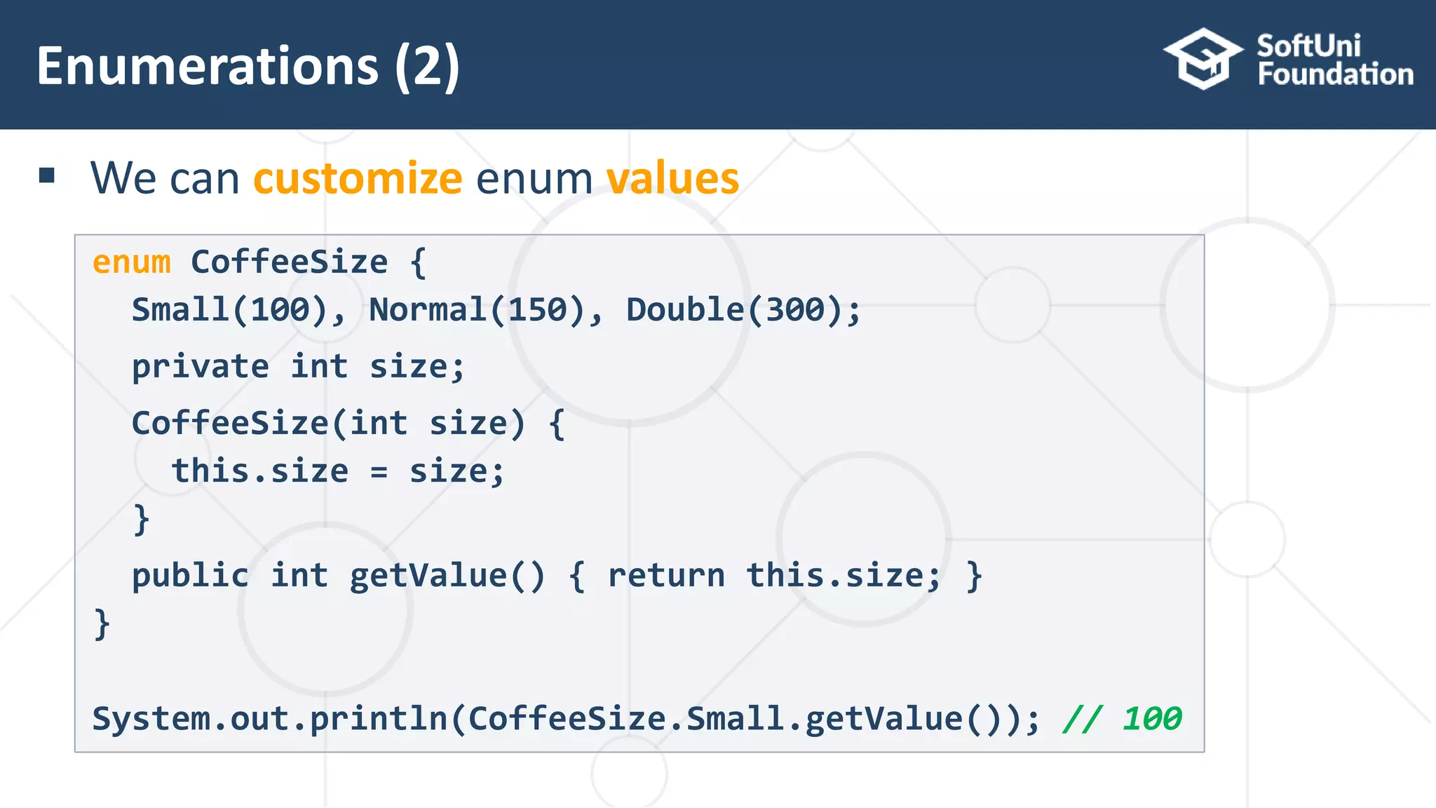  We can customize enum values Enumerations (2) 24 enum CoffeeSize { Small(100), Normal(150), Double(300); private int size; CoffeeSize(int size) { this.size = size; } public int getValue() { return this.size; } } System.out.println(CoffeeSize.Small.getValue()); // 100 