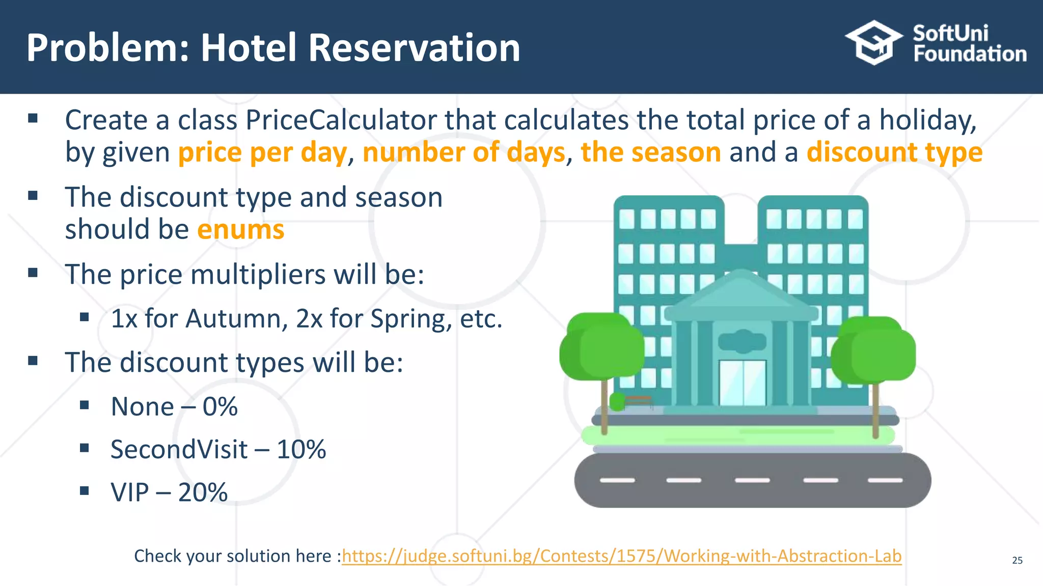  Create a class PriceCalculator that calculates the total price of a holiday, by given price per day, number of days, the season and a discount type  The discount type and season should be enums  The price multipliers will be:  1x for Autumn, 2x for Spring, etc.  The discount types will be:  None – 0%  SecondVisit – 10%  VIP – 20% Problem: Hotel Reservation 25Check your solution here :https://judge.softuni.bg/Contests/1575/Working-with-Abstraction-Lab 